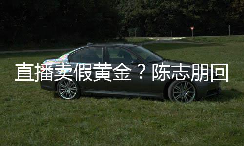 不卖假黄金回应陈直播志朋支持验货论 实言