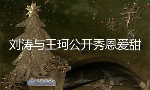 变传婚曾被恩爱爱你与王刘涛甜喊珂公开秀我