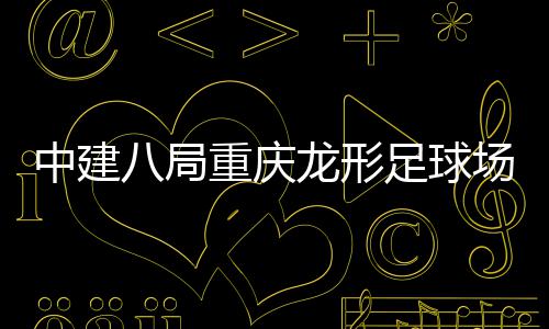 八局办目举场项中建重庆足球职工龙形开放日家属