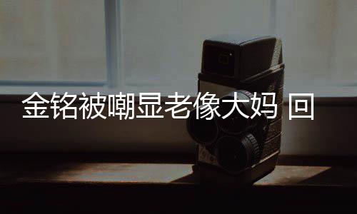 被嘲妈 回应活欢的成自显老像大样子金铭己喜